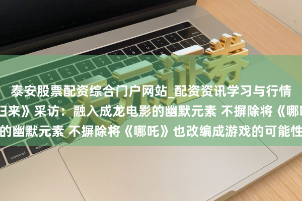 泰安股票配资综合门户网站_配资资讯学习与行情说明 《西纪行之大圣归来》采访：融入成龙电影的幽默元素 不摒除将《哪吒》也改编成游戏的可能性