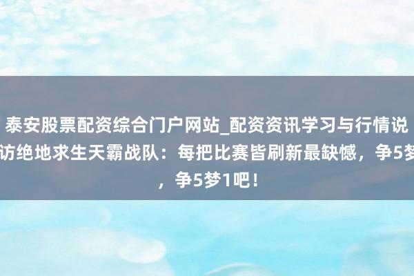 泰安股票配资综合门户网站_配资资讯学习与行情说明 专访绝地求生天霸战队：每把比赛皆刷新最缺憾，争5梦1吧！