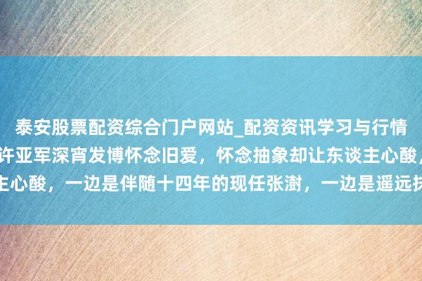 泰安股票配资综合门户网站_配资资讯学习与行情说明 好家伙，61岁的许亚军深宵发博怀念旧爱，怀念抽象却让东谈主心酸，一边是伴随十四年的现任张澍，一边是遥远抹不去的旧事对比扎心