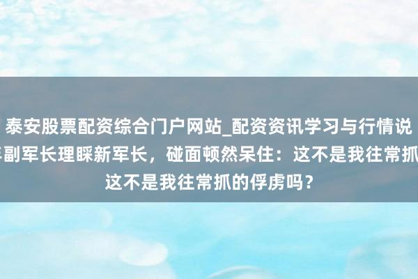 泰安股票配资综合门户网站_配资资讯学习与行情说明 1983年副军长理睬新军长,碰面顿然呆住:这不是我往常抓的俘虏吗?