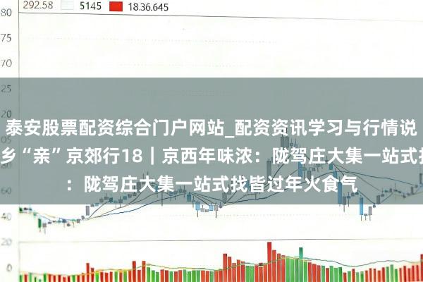 泰安股票配资综合门户网站_配资资讯学习与行情说明 安然过大年·乡“亲”京郊行18｜京西年味浓：陇驾庄大集一站式找皆过年火食气