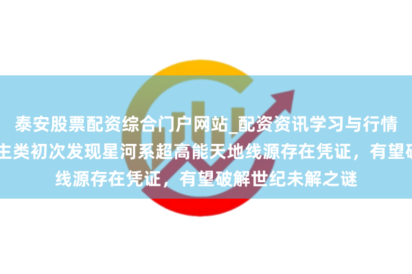 泰安股票配资综合门户网站_配资资讯学习与行情说明 重磅！东谈主类初次发现星河系超高能天地线源存在凭证，有望破解世纪未解之谜