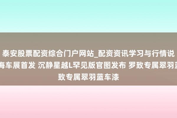 泰安股票配资综合门户网站_配资资讯学习与行情说明 上海车展首发 沉静星越L罕见版官图发布 罗致专属翠羽蓝车漆