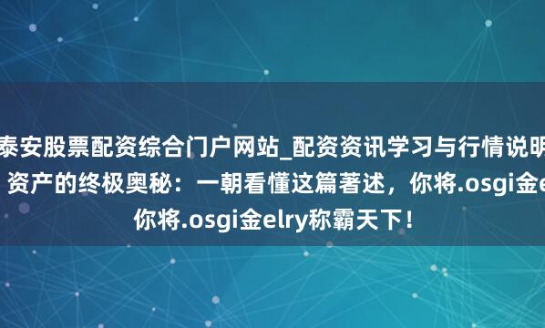 泰安股票配资综合门户网站_配资资讯学习与行情说明 袼褙念念维：资产的终极奥秘：一朝看懂这篇著述，你将.osgi金elry称霸天下！