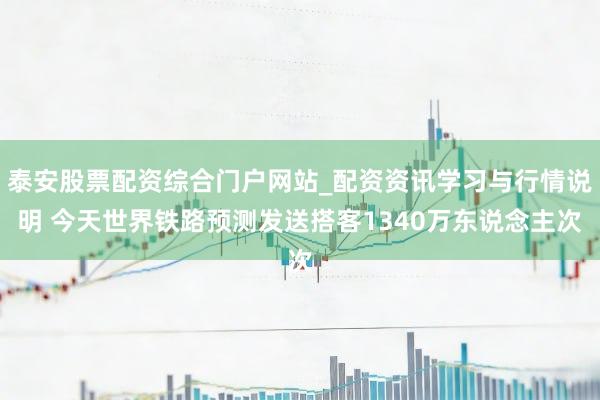 泰安股票配资综合门户网站_配资资讯学习与行情说明 今天世界铁路预测发送搭客1340万东说念主次