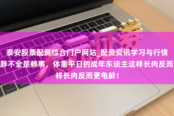 泰安股票配资综合门户网站_配资资讯学习与行情说明 长胖不全是赖事，体重平日的成年东谈主这样长肉反而更龟龄！
