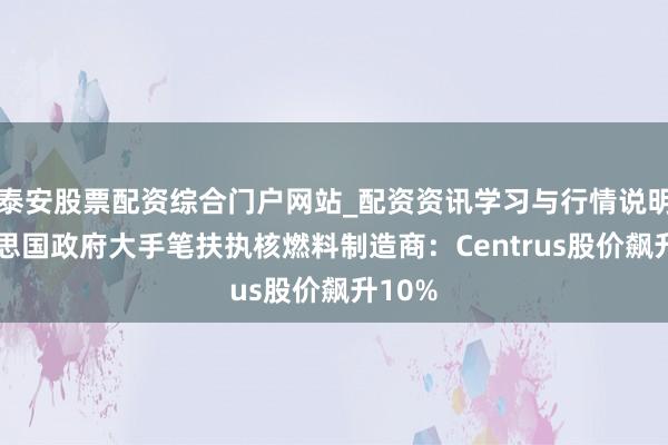 泰安股票配资综合门户网站_配资资讯学习与行情说明 好意思国政府大手笔扶执核燃料制造商：Centrus股价飙升10%