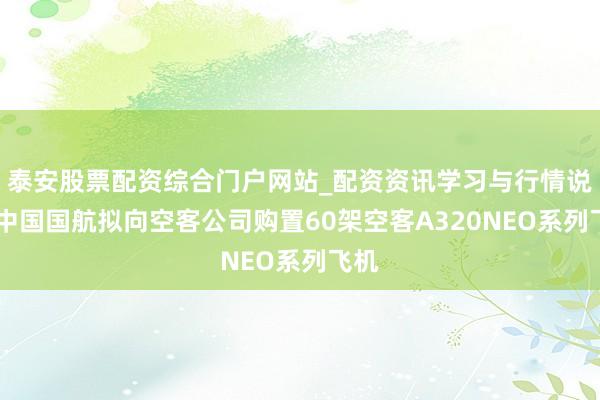 泰安股票配资综合门户网站_配资资讯学习与行情说明 中国国航拟向空客公司购置60架空客A320NEO系列飞机