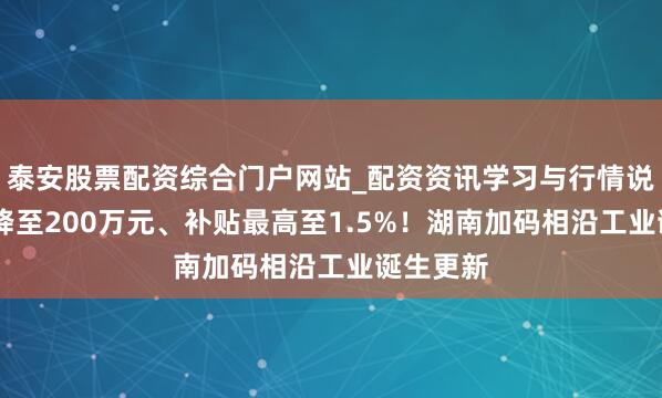 泰安股票配资综合门户网站_配资资讯学习与行情说明 门槛降至200万元、补贴最高至1.5%！湖南加码相沿工业诞生更新