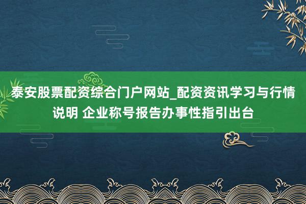 泰安股票配资综合门户网站_配资资讯学习与行情说明 企业称号报告办事性指引出台