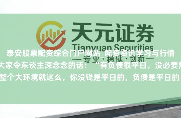 泰安股票配资综合门户网站_配资资讯学习与行情说明 一位着名经济学大家令东谈主深念念的话: “有负债很平日,没必要焦炙。整个大环境就这么,你没钱是平日的,负债是平日的,致使黑户失信,它都是平日的。