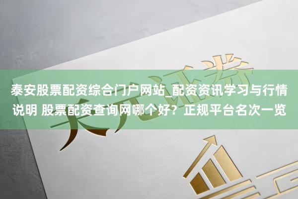 泰安股票配资综合门户网站_配资资讯学习与行情说明 股票配资查询网哪个好？正规平台名次一览