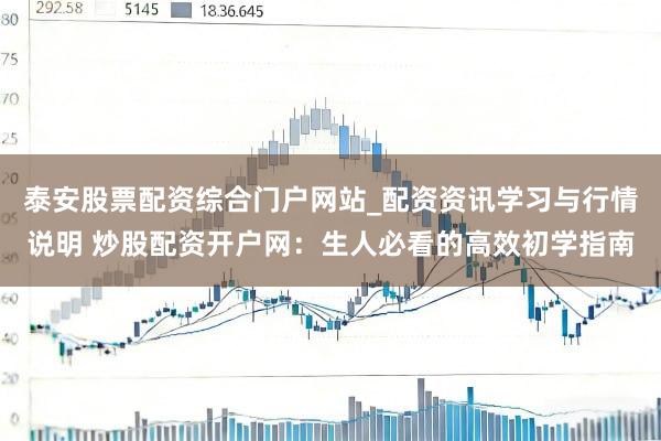 泰安股票配资综合门户网站_配资资讯学习与行情说明 炒股配资开户网：生人必看的高效初学指南