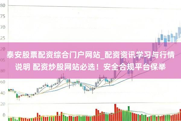 泰安股票配资综合门户网站_配资资讯学习与行情说明 配资炒股网站必选！安全合规平台保举