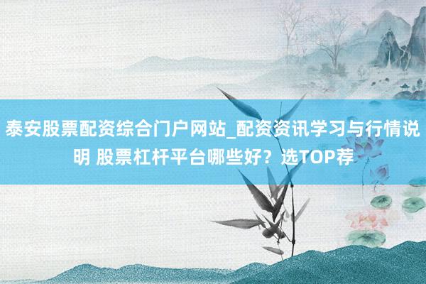 泰安股票配资综合门户网站_配资资讯学习与行情说明 股票杠杆平台哪些好？选TOP荐