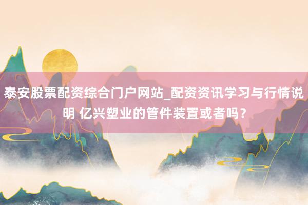 泰安股票配资综合门户网站_配资资讯学习与行情说明 亿兴塑业的管件装置或者吗？