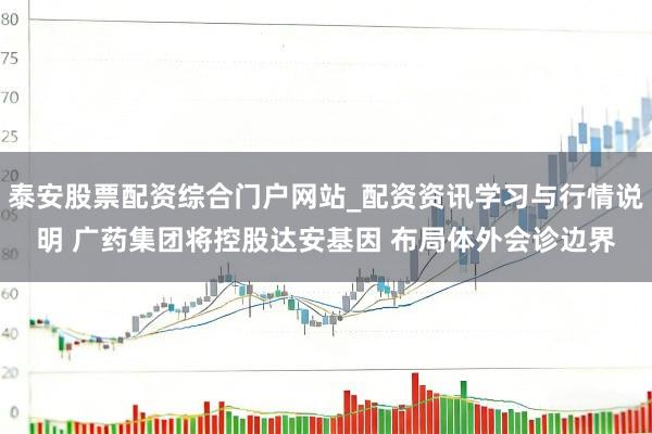 泰安股票配资综合门户网站_配资资讯学习与行情说明 广药集团将控股达安基因 布局体外会诊边界