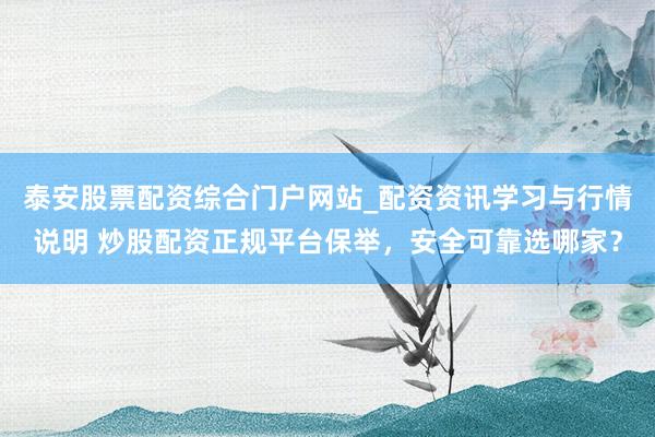 泰安股票配资综合门户网站_配资资讯学习与行情说明 炒股配资正规平台保举,安全可靠选哪家?
