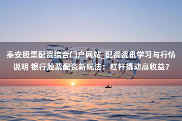 泰安股票配资综合门户网站_配资资讯学习与行情说明 银行股票配资新玩法：杠杆撬动高收益？