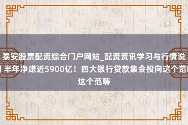 泰安股票配资综合门户网站_配资资讯学习与行情说明 半年净赚近5900亿！四大银行贷款集会投向这个范畴