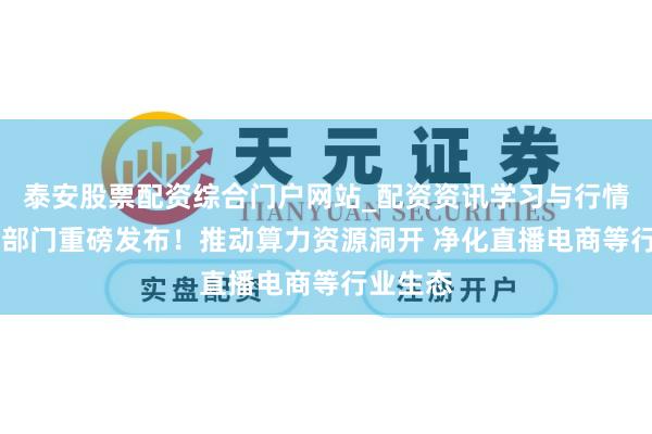 泰安股票配资综合门户网站_配资资讯学习与行情说明 七部门重磅发布！推动算力资源洞开 净化直播电商等行业生态