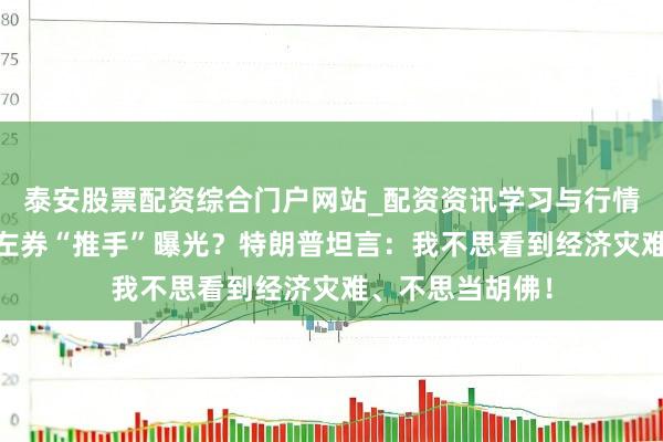 泰安股票配资综合门户网站_配资资讯学习与行情说明 好意思伊左券“推手”曝光？特朗普坦言：我不思看到经济灾难、不思当胡佛！