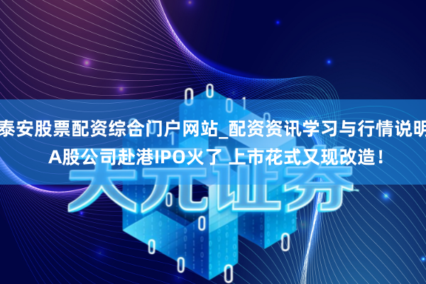 泰安股票配资综合门户网站_配资资讯学习与行情说明 A股公司赴港IPO火了 上市花式又现改造！