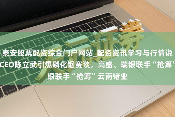 泰安股票配资综合门户网站_配资资讯学习与行情说明 英特尔CEO陈立武引爆磷化铟赛谈,高盛、瑞银联手“抢筹”云南锗业