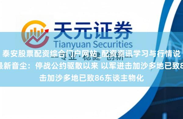 泰安股票配资综合门户网站_配资资讯学习与行情说明 中东局势最新音尘：停战公约驱散以来 以军进击加沙多地已致86东谈主物化