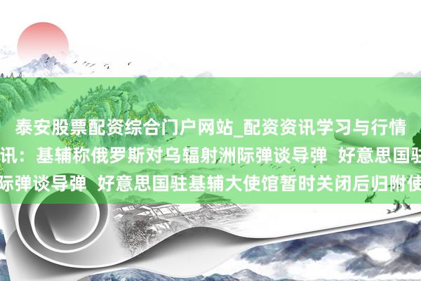 泰安股票配资综合门户网站_配资资讯学习与行情说明 俄乌玩忽最新音讯：基辅称俄罗斯对乌辐射洲际弹谈导弹  好意思国驻基辅大使馆暂时关闭后归附使命