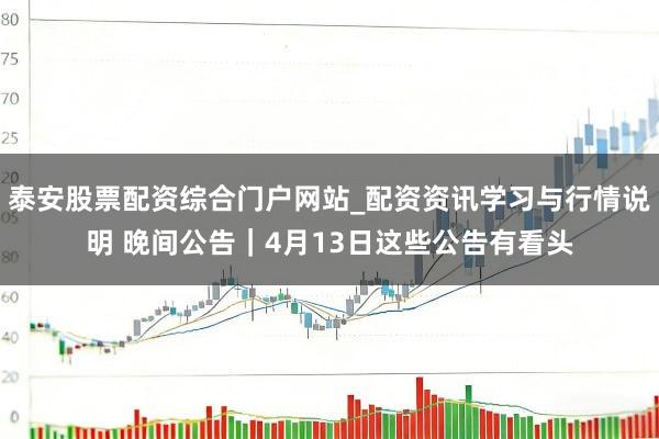 泰安股票配资综合门户网站_配资资讯学习与行情说明 晚间公告|4月13日这些公告有看头