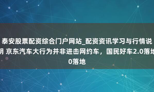 泰安股票配资综合门户网站_配资资讯学习与行情说明 京东汽车大行为并非进击网约车，国民好车2.0落地