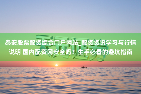 泰安股票配资综合门户网站_配资资讯学习与行情说明 国内配资网安全吗？生手必看的避坑指南