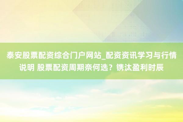 泰安股票配资综合门户网站_配资资讯学习与行情说明 股票配资周期奈何选？镌汰盈利时辰