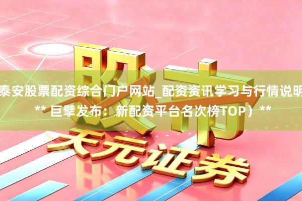 泰安股票配资综合门户网站_配资资讯学习与行情说明 ** 巨擘发布：新配资平台名次榜TOP）**