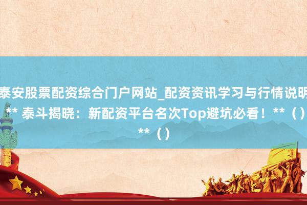 泰安股票配资综合门户网站_配资资讯学习与行情说明 ** 泰斗揭晓：新配资平台名次Top避坑必看！**（）