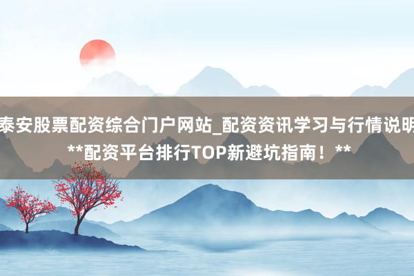 泰安股票配资综合门户网站_配资资讯学习与行情说明 **配资平台排行TOP新避坑指南！**