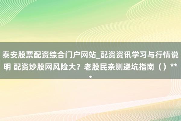 泰安股票配资综合门户网站_配资资讯学习与行情说明 配资炒股网风险大？老股民亲测避坑指南（）**