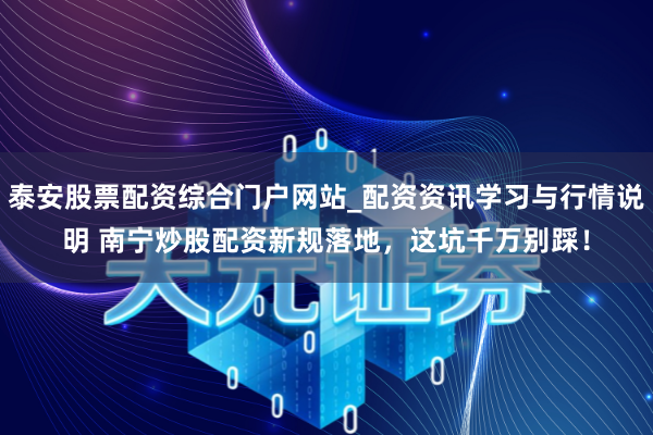 泰安股票配资综合门户网站_配资资讯学习与行情说明 南宁炒股配资新规落地,这坑千万别踩!
