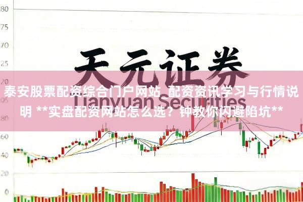 泰安股票配资综合门户网站_配资资讯学习与行情说明 **实盘配资网站怎么选？钟教你闪避陷坑**