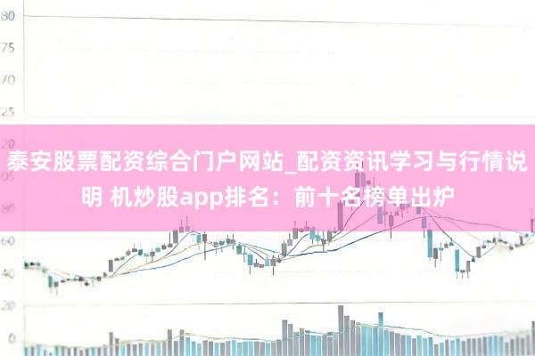泰安股票配资综合门户网站_配资资讯学习与行情说明 机炒股app排名：前十名榜单出炉