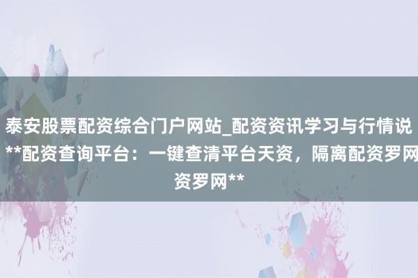 泰安股票配资综合门户网站_配资资讯学习与行情说明 **配资查询平台：一键查清平台天资，隔离配资罗网**
