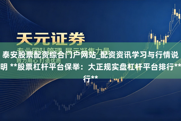 泰安股票配资综合门户网站_配资资讯学习与行情说明 **股票杠杆平台保举：大正规实盘杠杆平台排行**