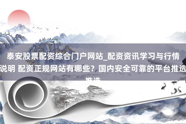 泰安股票配资综合门户网站_配资资讯学习与行情说明 配资正规网站有哪些？国内安全可靠的平台推选